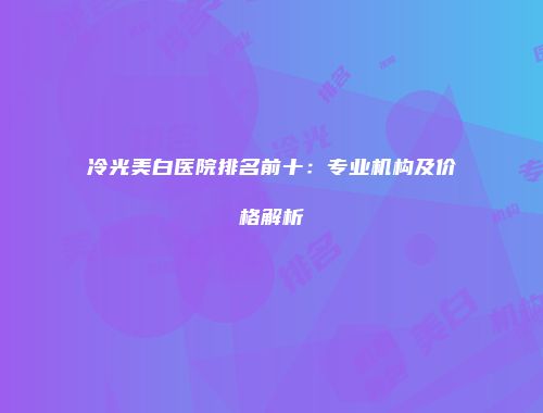 冷光美白医院排名前十：专业机构及价格解析