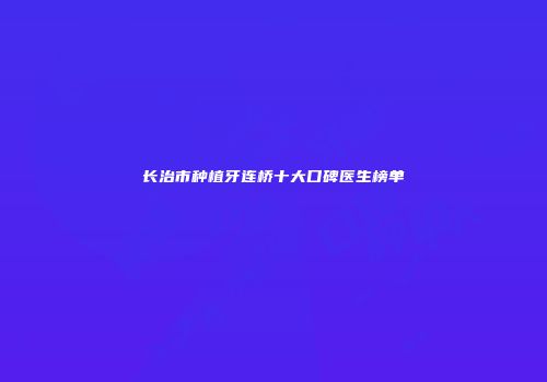 长治市种植牙连桥十大口碑医生榜单