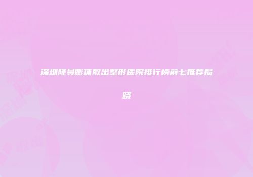 深圳隆鼻膨体取出整形医院排行榜前七推荐揭晓