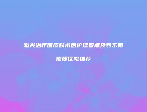 激光治疗面皮肤术后护理要点及黔东南优质医院推荐