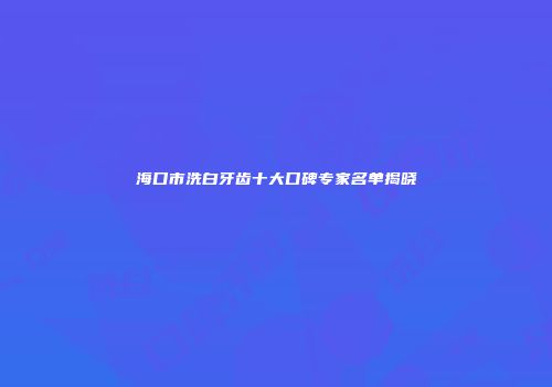 海口市洗白牙齿十大口碑专家名单揭晓
