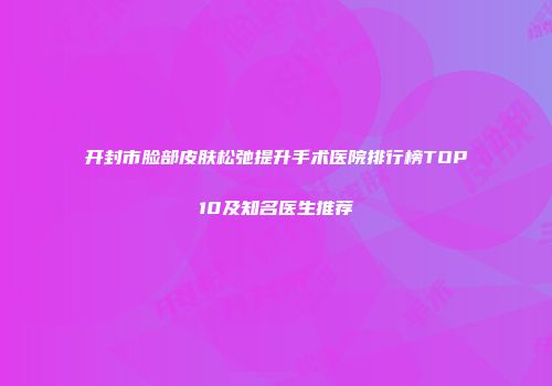 开封市脸部皮肤松弛提升手术医院排行榜TOP10及知名医生推荐