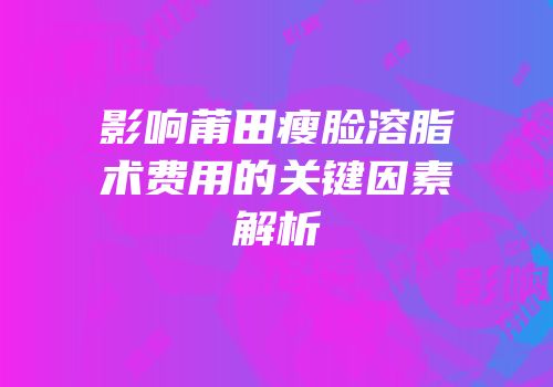 影响莆田瘦脸溶脂术费用的关键因素解析