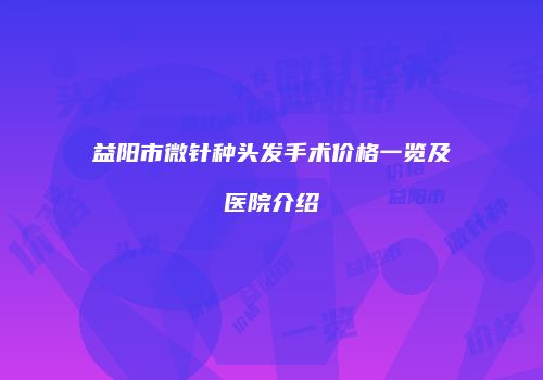 益阳市微针种头发手术价格一览及医院介绍
