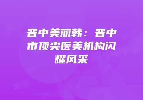 晋中美丽韩：晋中市顶尖医美机构闪耀风采