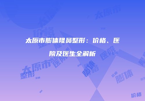 太原市膨体隆鼻整形：价格、医院及医生全解析