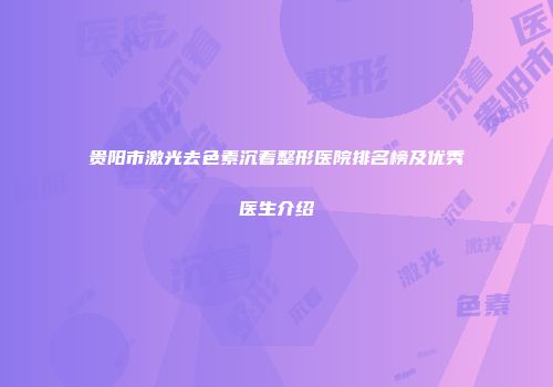 贵阳市激光去色素沉着整形医院排名榜及优秀医生介绍