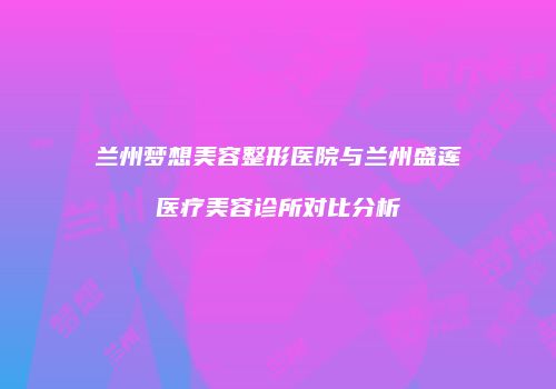兰州梦想美容整形医院与兰州盛莲医疗美容诊所对比分析