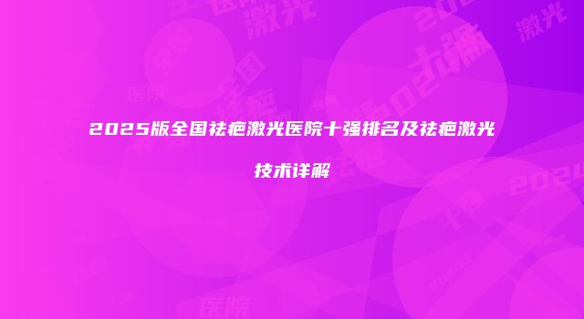 2025版全国祛疤激光医院十强排名及祛疤激光技术详解