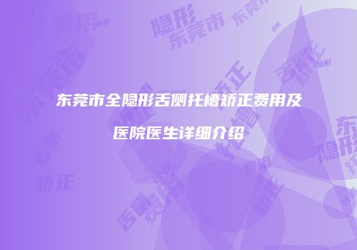 东莞市全隐形舌侧托槽矫正费用及医院医生详细介绍