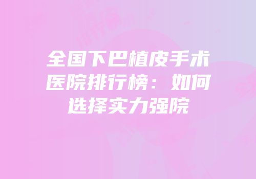 全国下巴植皮手术医院排行榜：如何选择实力强院
