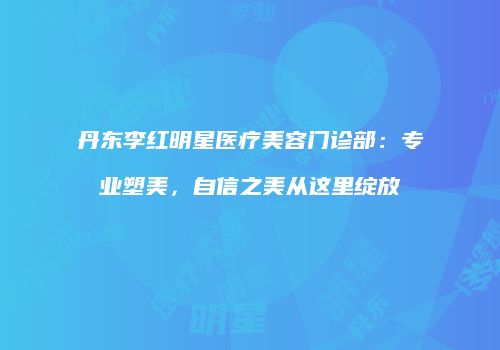 丹东李红明星医疗美容门诊部：专业塑美，自信之美从这里绽放