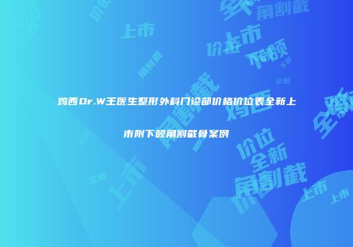 鸡西Dr.W王医生整形外科门诊部价格价位表全新上市附下颌角割截骨案例