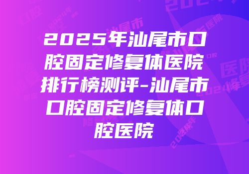 2025年汕尾市口腔固定修复体医院排行榜测评-汕尾市口腔固定修复体口腔医院
