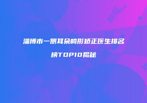 淄博市一侧耳朵畸形矫正医生排名榜TOP10揭秘
