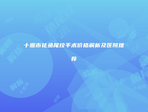 十堰市祛鱼尾纹手术价格解析及医院推荐