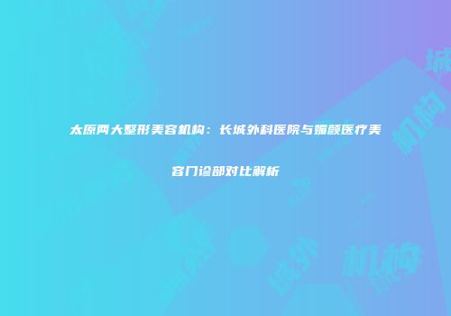 太原两大整形美容机构：长城外科医院与媚颜医疗美容门诊部对比解析