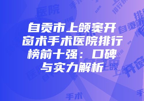 自贡市上颌窦开窗术手术医院排行榜前十强：口碑与实力解析