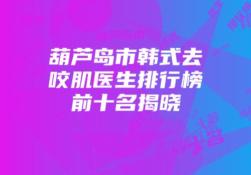葫芦岛市韩式去咬肌医生排行榜前十名揭晓