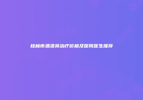 桂林市酒渣鼻治疗价格及医院医生推荐