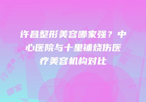 许昌整形美容哪家强？中心医院与十里铺烧伤医疗美容机构对比
