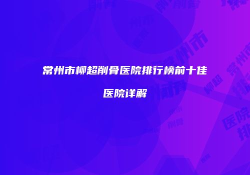 常州市柳超削骨医院排行榜前十佳医院详解