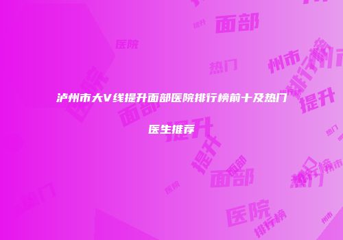 泸州市大V线提升面部医院排行榜前十及热门医生推荐