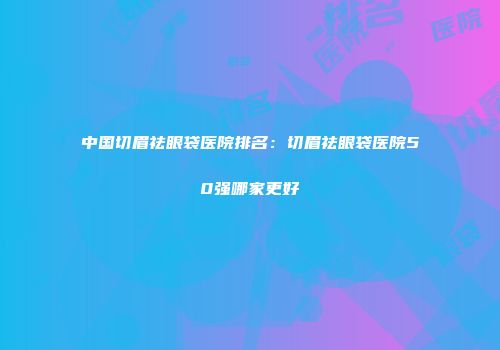 中国切眉祛眼袋医院排名：切眉祛眼袋医院50强哪家更好