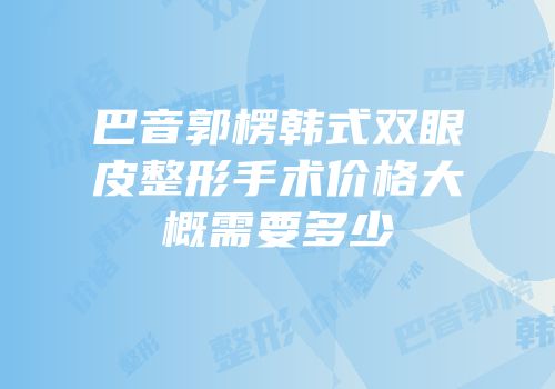 巴音郭楞韩式双眼皮整形手术价格大概需要多少