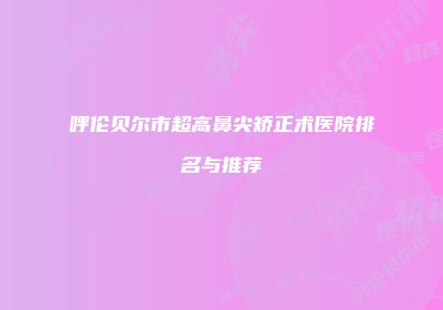 呼伦贝尔市超高鼻尖矫正术医院排名与推荐