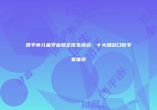 四平市儿童牙齿矫正医生排名：十大知名口腔专家推荐