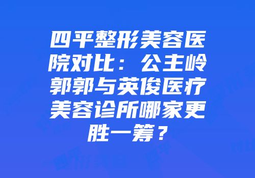 四平整形美容医院对比：公主岭郭郭与英俊医疗美容诊所哪家更胜一筹？