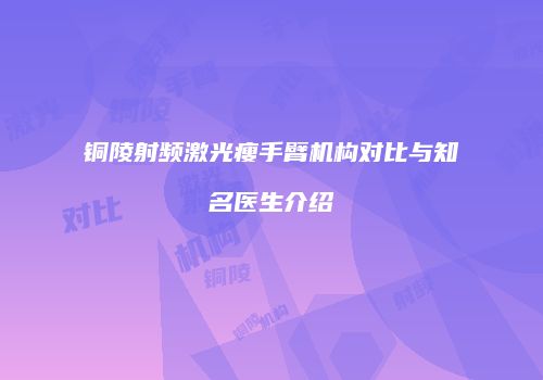 铜陵射频激光瘦手臂机构对比与知名医生介绍