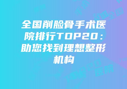 全国削脸骨手术医院排行TOP20：助您找到理想整形机构