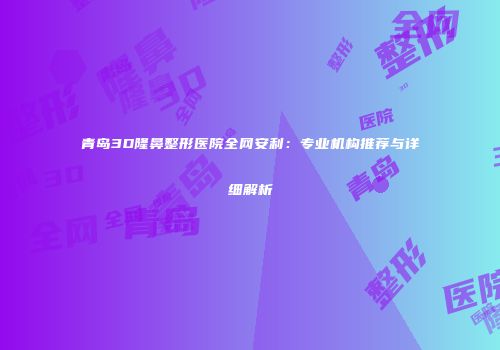 青岛3D隆鼻整形医院全网安利：专业机构推荐与详细解析