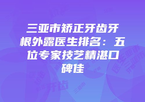 三亚市矫正牙齿牙根外露医生排名：五位专家技艺精湛口碑佳