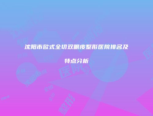 沈阳市欧式全切双眼皮整形医院排名及特点分析