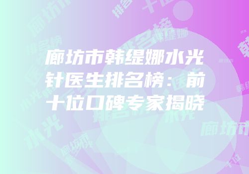 廊坊市韩缇娜水光针医生排名榜：前十位口碑专家揭晓