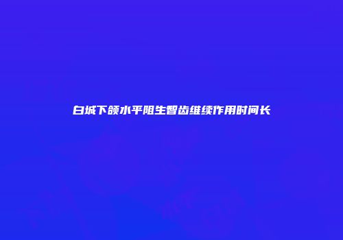 白城下颌水平阻生智齿维续作用时间长