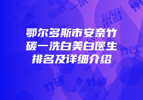 鄂尔多斯市安奈竹碳一洗白美白医生排名及详细介绍