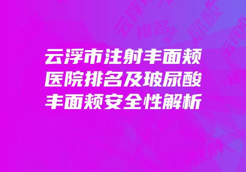 云浮市注射丰面颊医院排名及玻尿酸丰面颊安全性解析