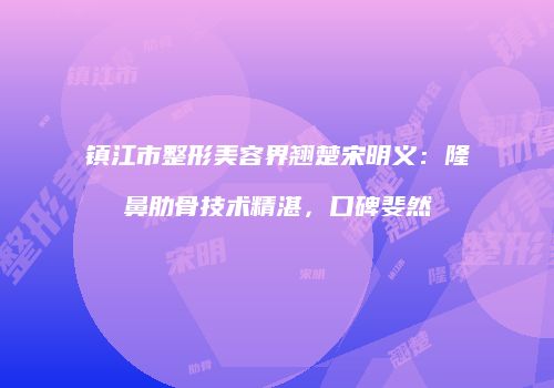 镇江市整形美容界翘楚宋明义：隆鼻肋骨技术精湛，口碑斐然