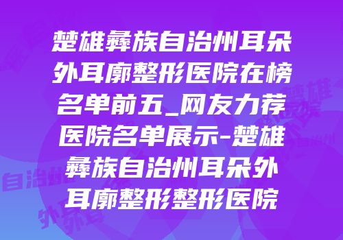 楚雄彝族自治州耳朵外耳廓整形医院在榜名单前五_网友力荐医院名单展示-楚雄彝族自治州耳朵外耳廓整形整形医院
