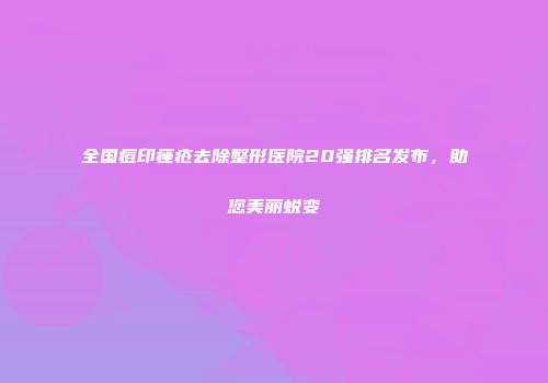 全国痘印痤疮去除整形医院20强排名发布，助您美丽蜕变
