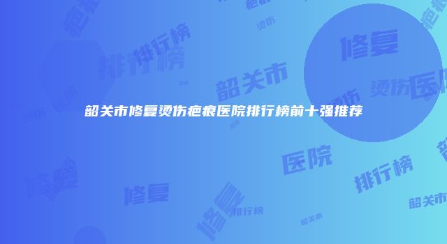 韶关市修复烫伤疤痕医院排行榜前十强推荐