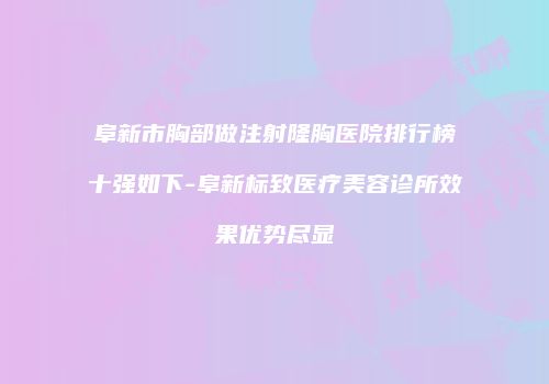 阜新市胸部做注射隆胸医院排行榜十强如下-阜新标致医疗美容诊所效果优势尽显