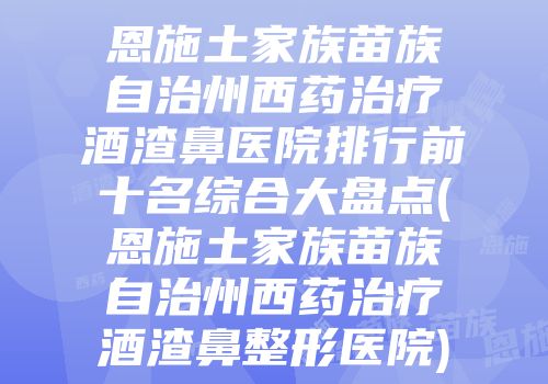 恩施土家族苗族自治州西药治疗酒渣鼻医院排行前十名综合大盘点(恩施土家族苗族自治州西药治疗酒渣鼻整形医院)
