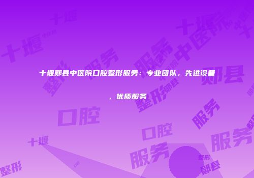 十堰郧县中医院口腔整形服务：专业团队，先进设备，优质服务