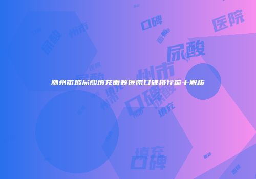 潮州市玻尿酸填充面颊医院口碑排行前十解析