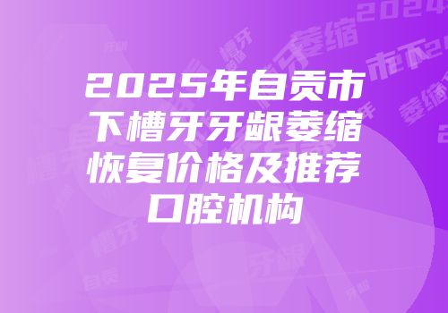 2025年自贡市下槽牙牙龈萎缩恢复价格及推荐口腔机构